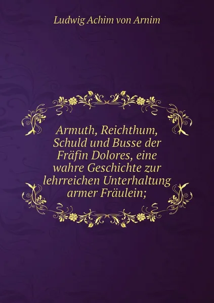 Обложка книги Armuth, Reichthum, Schuld und Busse der Frafin Dolores, eine wahre Geschichte zur lehrreichen Unterhaltung armer Fraulein;, Ludwig Achim von Arnim