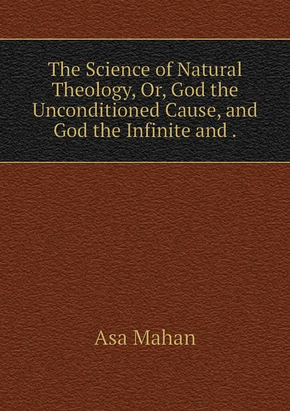 Обложка книги The Science of Natural Theology, Or, God the Unconditioned Cause, and God the Infinite and ., Asa Mahan
