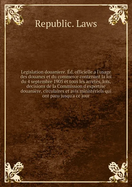 Обложка книги Legislation douaniere. Ed. officielle a l'usage des douanes et du commerce contenant la loi du 4 septembre 1905 et tous les arretes, lois, decisions de la Commission d'expertise douaniere, circulaires et avis ministeriels qui ont paru jusqu'a ce jour, Republic. Laws