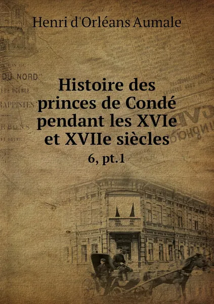 Обложка книги Histoire des princes de Conde pendant les XVIe et XVIIe siecles. 6, pt.1, Henri d'Orléans Aumale