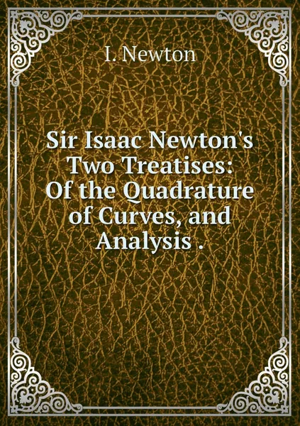 Обложка книги Sir Isaac Newton's Two Treatises: Of the Quadrature of Curves, and Analysis ., I. Newton