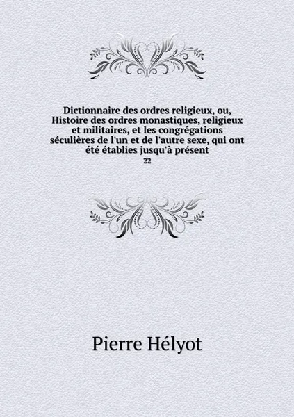 Обложка книги Dictionnaire des ordres religieux, ou, Histoire des ordres monastiques, religieux et militaires, et les congregations seculieres de l'un et de l'autre sexe, qui ont ete etablies jusqu'a present. 22, Pierre Hélyot