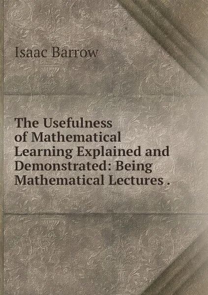 Обложка книги The Usefulness of Mathematical Learning Explained and Demonstrated: Being Mathematical Lectures ., Isaac Barrow