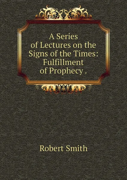 Обложка книги A Series of Lectures on the Signs of the Times: Fulfillment of Prophecy ., Robert Smith