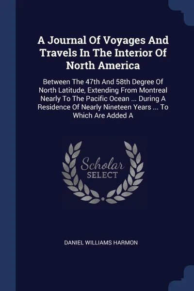 Обложка книги A Journal Of Voyages And Travels In The Interior Of North America. Between The 47th And 58th Degree Of North Latitude, Extending From Montreal Nearly To The Pacific Ocean ... During A Residence Of Nearly Nineteen Years ... To Which Are Added A, Daniel Williams Harmon