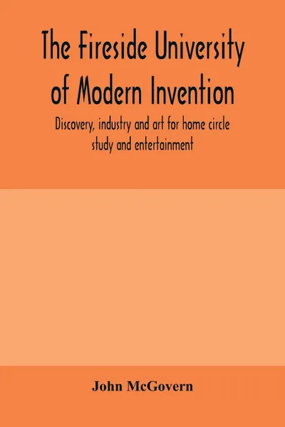 Обложка книги The fireside university of modern invention, discovery, industry and art for home circle study and entertainment, John McGovern