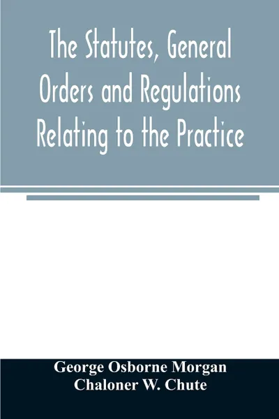 Обложка книги The statutes, general orders and regulations relating to the practice, pleading and jurisdiction of the Court of Chancery. with copious notes, George Osborne Morgan, Chaloner W. Chute