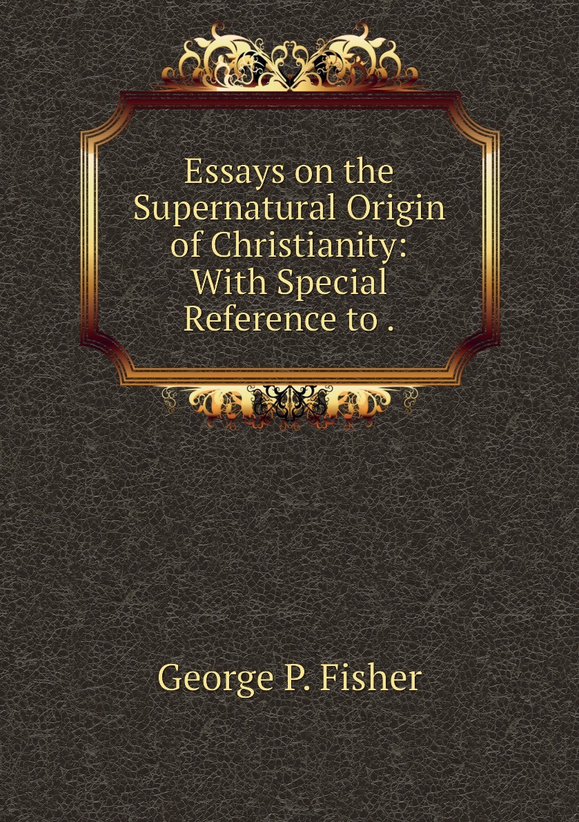 Essays on the Supernatural Origin of Christianity: With Special Reference to .