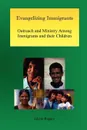 Evangelizing Immigrants. Outreach and Ministry Among Immigrants and Their Children - Glenn Rogers