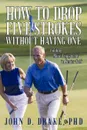 How to Drop Five Strokes without Having One. Finding More Enjoyment in Senior Golf - John D. Drake PhD