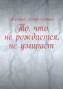 То, что не рождается, не умирает - Александр Егоров-младший