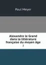 Alexandre le Grand dans la litterature francaise du moyen age. 2 - Paul Meyer
