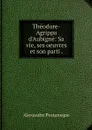 Theodore-Agrippa d'Aubigne: Sa vie, ses oeuvres et son parti . - Alexandre Postansque