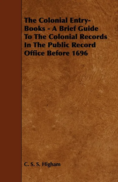 Обложка книги The Colonial Entry-Books - A Brief Guide to the Colonial Records in the Public Record Office Before 1696, C. S. S. Higham