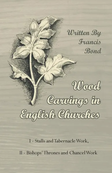 Обложка книги Wood Carvings in English Churches; I - Stalls and Tabernacle Work, II - Bishops' Thrones and Chancel Work, Francis Bond