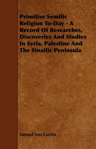 Обложка книги Primitive Semitic Religion To-Day - A Record of Researches, Discoveries and Studies in Syria, Palestine and the Sinaitic Peninsula, Samuel Ives Jr. Curtiss