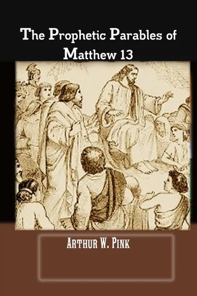 Обложка книги THE PROPHETIC PARABLES OF MATTHEW 13, A.W Pink, Editor Rev Terry Kulakowski