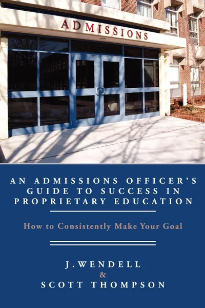 Обложка книги An Admissions Officer's Guide to Success in Proprietary Education. How to Consistently Make Your Goal, J. Wendell, Scott Thompson