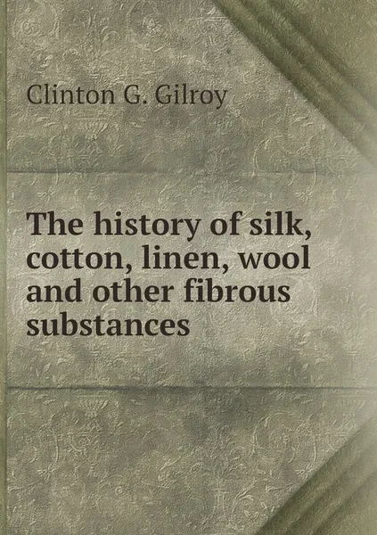 Обложка книги The history of silk, cotton, linen, wool and other fibrous substances, Clinton G. Gilroy