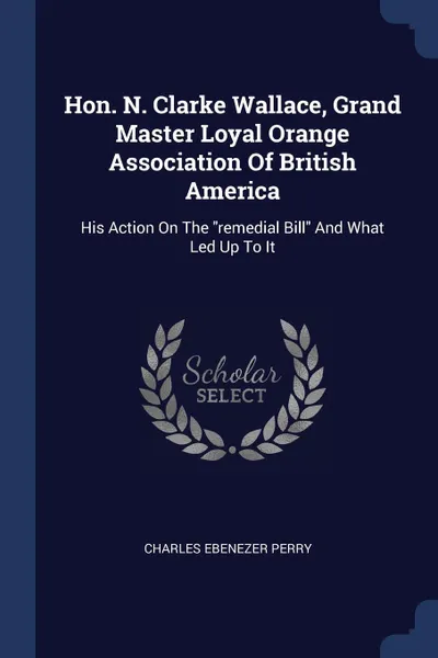 Обложка книги Hon. N. Clarke Wallace, Grand Master Loyal Orange Association Of British America. His Action On The 