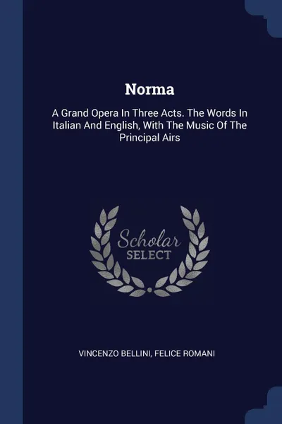 Обложка книги Norma. A Grand Opera In Three Acts. The Words In Italian And English, With The Music Of The Principal Airs, Vincenzo Bellini, Felice Romani