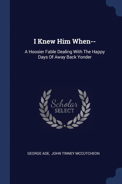 Обложка книги I Knew Him When--. A Hoosier Fable Dealing With The Happy Days Of Away Back Yonder, George Ade