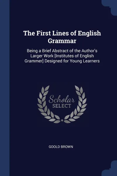 Обложка книги The First Lines of English Grammar. Being a Brief Abstract of the Author's Larger Work .Institutes of English Grammer. Designed for Young Learners, Goold Brown