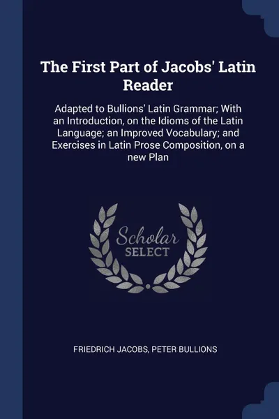 Обложка книги The First Part of Jacobs' Latin Reader. Adapted to Bullions' Latin Grammar; With an Introduction, on the Idioms of the Latin Language; an Improved Vocabulary; and Exercises in Latin Prose Composition, on a new Plan, Friedrich Jacobs, Peter Bullions