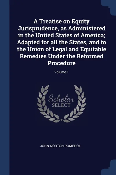 Обложка книги A Treatise on Equity Jurisprudence, as Administered in the United States of America; Adapted for all the States, and to the Union of Legal and Equitable Remedies Under the Reformed Procedure; Volume 1, John Norton Pomeroy