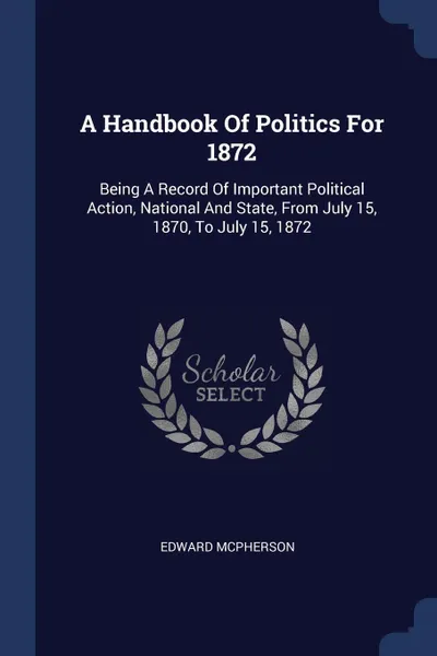 Обложка книги A Handbook Of Politics For 1872. Being A Record Of Important Political Action, National And State, From July 15, 1870, To July 15, 1872, Edward McPherson