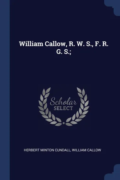 Обложка книги William Callow, R. W. S., F. R. G. S.;, Herbert Minton Cundall, William Callow