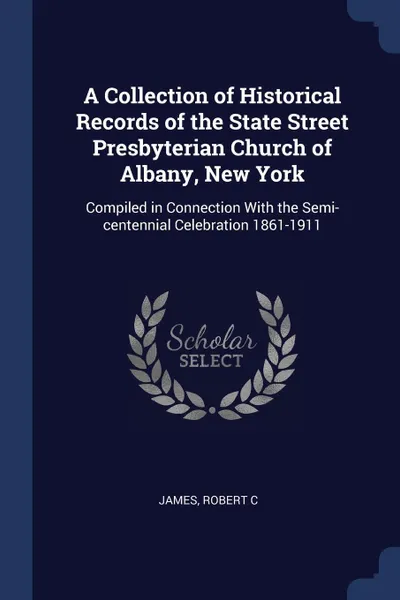 Обложка книги A Collection of Historical Records of the State Street Presbyterian Church of Albany, New York. Compiled in Connection With the Semi-centennial Celebration 1861-1911, Robert C James