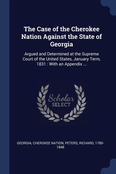 Обложка книги The Case of the Cherokee Nation Against the State of Georgia. Argued and Determined at the Supreme Court of the United States, January Term, 1831 : With an Appendix ..., Georgia, Cherokee Nation, Peters Richard 1780-1848