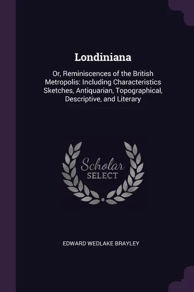 Обложка книги Londiniana. Or, Reminiscences of the British Metropolis: Including Characteristics Sketches, Antiquarian, Topographical, Descriptive, and Literary, Edward Wedlake Brayley