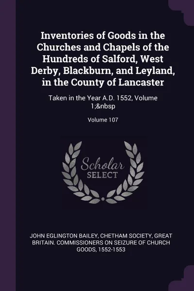 Обложка книги Inventories of Goods in the Churches and Chapels of the Hundreds of Salford, West Derby, Blackburn, and Leyland, in the County of Lancaster. Taken in the Year A.D. 1552, Volume 1;. Volume 107, John Eglington Bailey