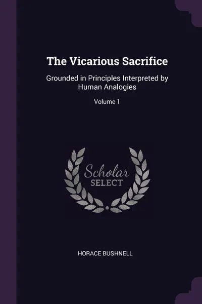 Обложка книги The Vicarious Sacrifice. Grounded in Principles Interpreted by Human Analogies; Volume 1, Horace Bushnell