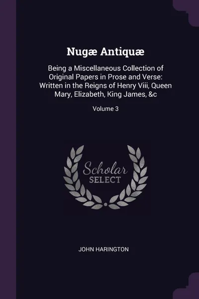 Обложка книги Nugae Antiquae. Being a Miscellaneous Collection of Original Papers in Prose and Verse: Written in the Reigns of Henry Viii, Queen Mary, Elizabeth, King James, &c; Volume 3, John Harington