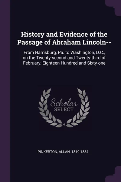 Обложка книги History and Evidence of the Passage of Abraham Lincoln--. From Harrisburg, Pa. to Washington, D.C., on the Twenty-second and Twenty-third of February, Eighteen Hundred and Sixty-one, Allan Pinkerton