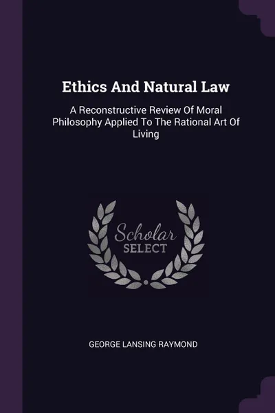 Обложка книги Ethics And Natural Law. A Reconstructive Review Of Moral Philosophy Applied To The Rational Art Of Living, George Lansing Raymond