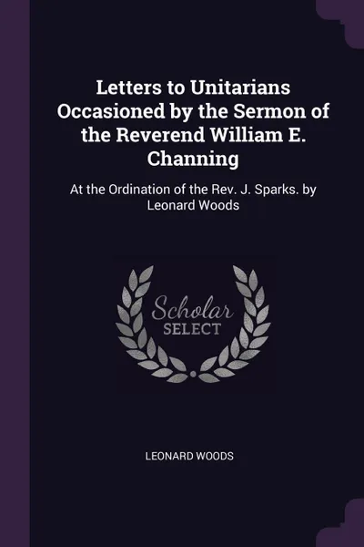 Обложка книги Letters to Unitarians Occasioned by the Sermon of the Reverend William E. Channing. At the Ordination of the Rev. J. Sparks. by Leonard Woods, Leonard Woods