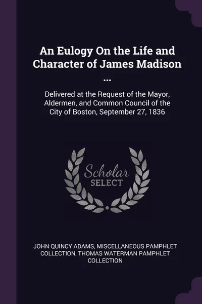 Обложка книги An Eulogy On the Life and Character of James Madison ... Delivered at the Request of the Mayor, Aldermen, and Common Council of the City of Boston, September 27, 1836, John Quincy Adams, Miscellaneous Pamphlet Collection, Thomas Waterman Pamphlet Collection