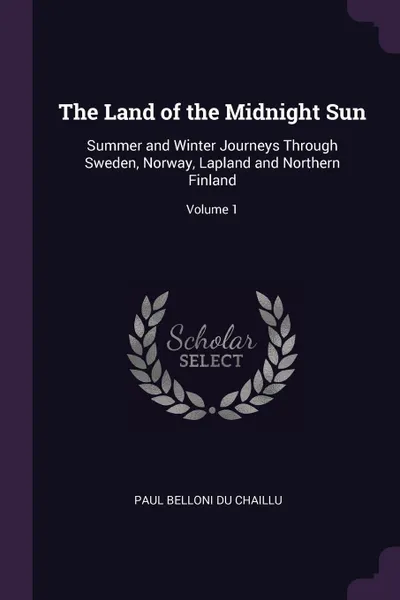 Обложка книги The Land of the Midnight Sun. Summer and Winter Journeys Through Sweden, Norway, Lapland and Northern Finland; Volume 1, Paul Belloni Du Chaillu