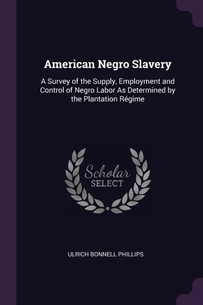 Обложка книги American Negro Slavery. A Survey of the Supply, Employment and Control of Negro Labor As Determined by the Plantation Regime, Ulrich Bonnell Phillips