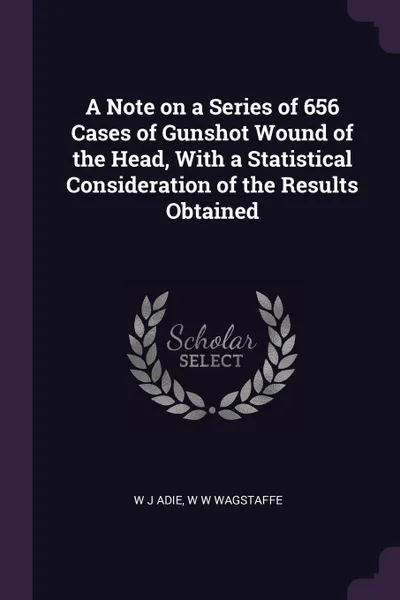 Обложка книги A Note on a Series of 656 Cases of Gunshot Wound of the Head, With a Statistical Consideration of the Results Obtained, W J Adie, W W Wagstaffe