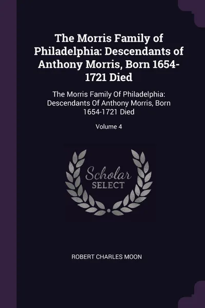 Обложка книги The Morris Family of Philadelphia. Descendants of Anthony Morris, Born 1654-1721 Died: The Morris Family Of Philadelphia: Descendants Of Anthony Morris, Born 1654-1721 Died; Volume 4, Robert Charles Moon