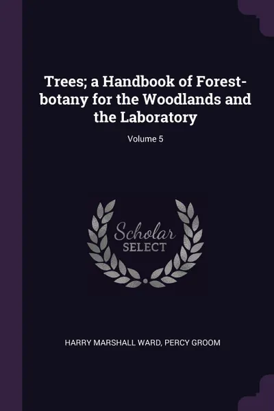 Обложка книги Trees; a Handbook of Forest-botany for the Woodlands and the Laboratory; Volume 5, Harry Marshall Ward, Percy Groom