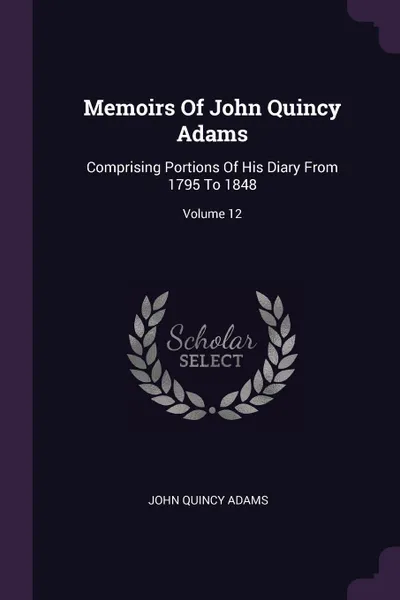 Обложка книги Memoirs Of John Quincy Adams. Comprising Portions Of His Diary From 1795 To 1848; Volume 12, John Quincy Adams