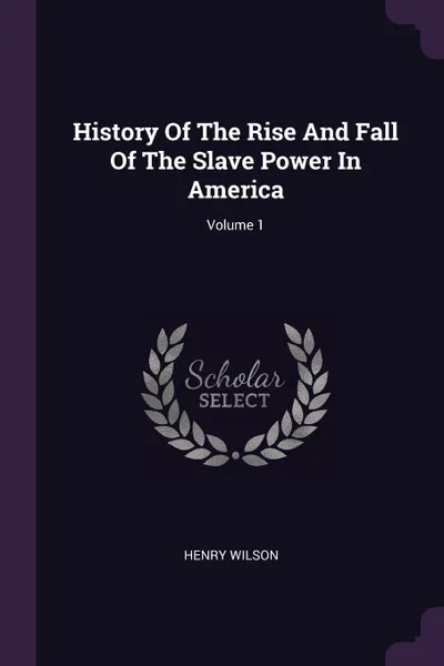 Обложка книги History Of The Rise And Fall Of The Slave Power In America; Volume 1, Henry Wilson