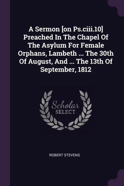 Обложка книги A Sermon .on Ps.ciii.10. Preached In The Chapel Of The Asylum For Female Orphans, Lambeth ... The 30th Of August, And ... The 13th Of September, 1812, Robert Stevens