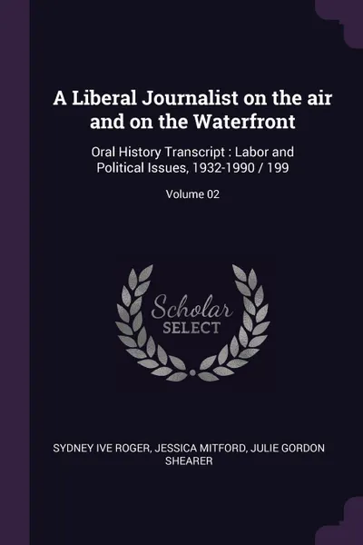 Обложка книги A Liberal Journalist on the air and on the Waterfront. Oral History Transcript : Labor and Political Issues, 1932-1990 / 199; Volume 02, Sydney ive Roger, Jessica Mitford, Julie Gordon Shearer